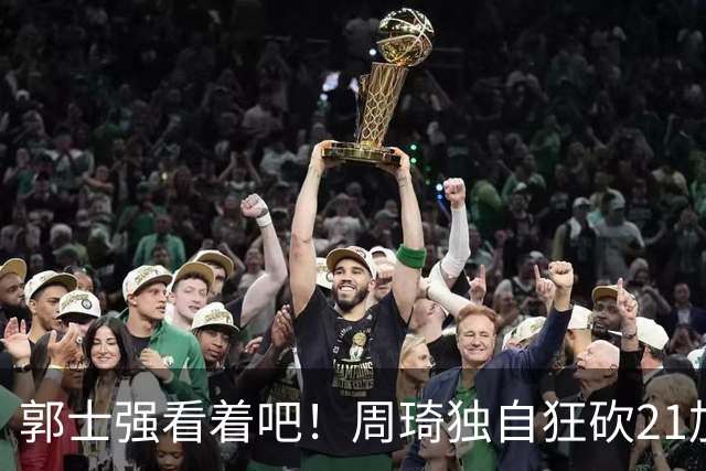 郭士强看着吧！周琦独自狂砍21加17，世预赛他上场，中国男篮底气就足了